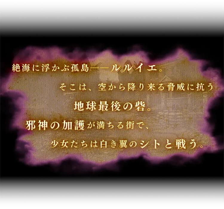 絶海に浮かぶ孤島ーールルイエ。そこは、空から降り来る脅威に抗う地球最後の砦。邪神の加護が満ちる街で、少女たちは白き翼のシトと戦う。