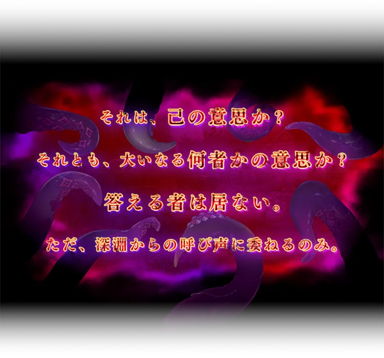 それは、己の意思か？それとも、大いなる何者かの意思か？答える者は居ない。ただ、深淵からの呼び声に委ねるのみ。